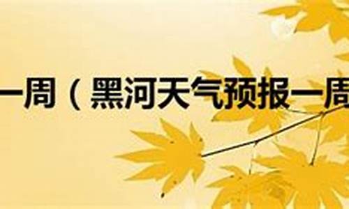 黑河天气预报一周天气预报查询表格_黑河天气预报一周天气预报查询表